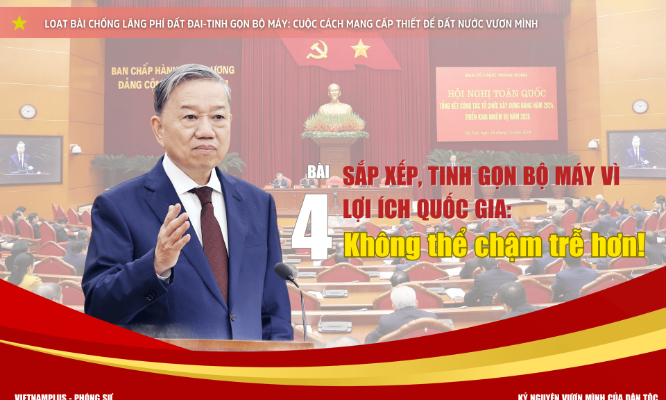 Bài 4 - Sắp xếp, tinh gọn bộ máy vì lợi ích quốc gia: Không thể chậm trễ hơn!